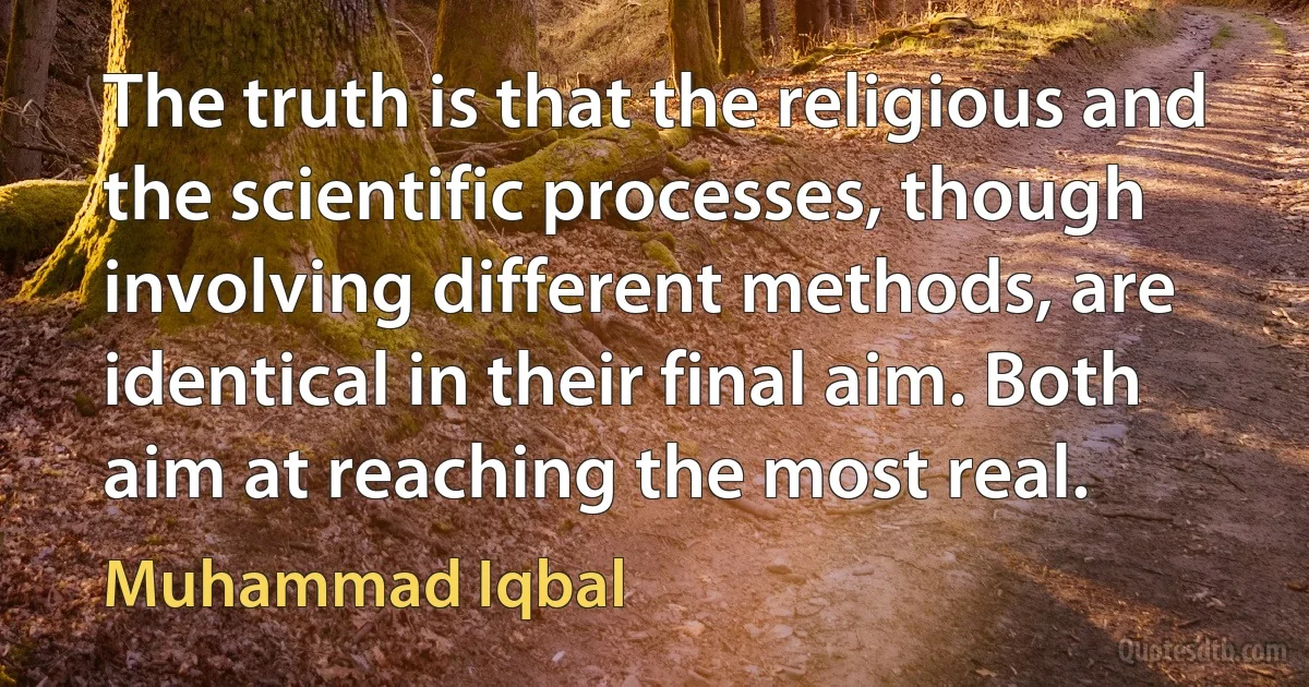 The truth is that the religious and the scientific processes, though involving different methods, are identical in their final aim. Both aim at reaching the most real. (Muhammad Iqbal)