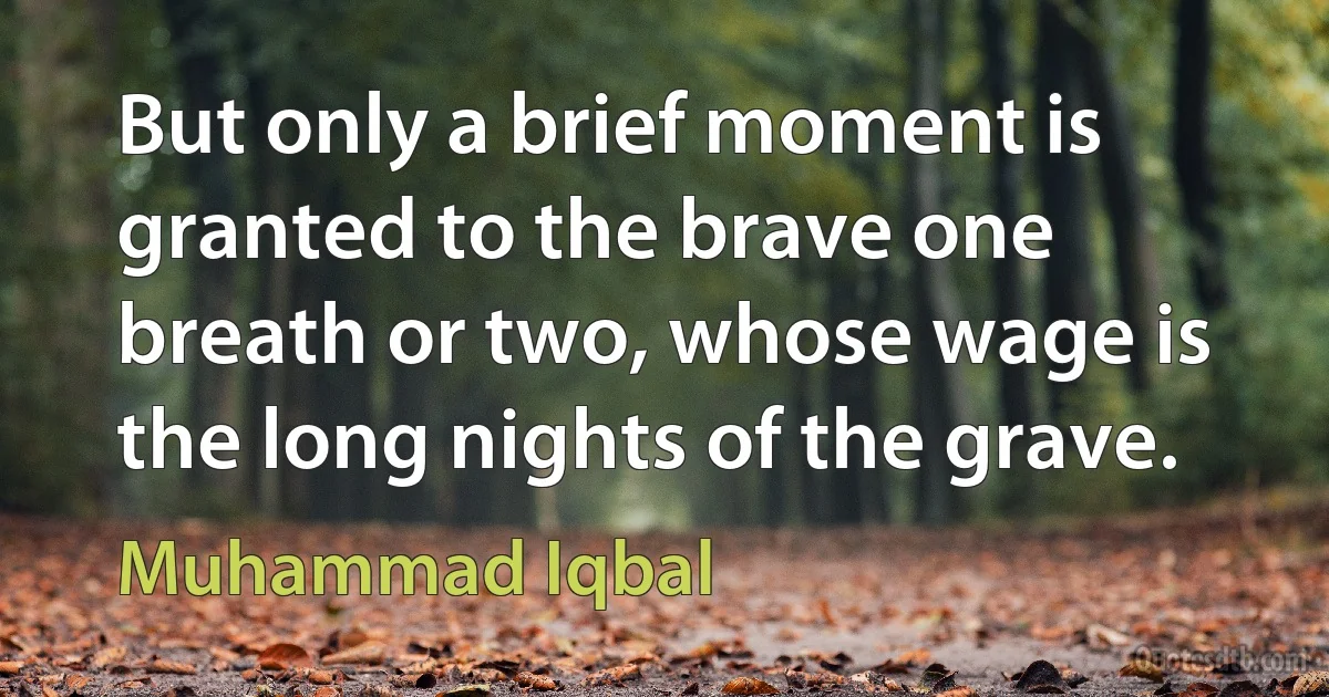 But only a brief moment is granted to the brave one breath or two, whose wage is the long nights of the grave. (Muhammad Iqbal)