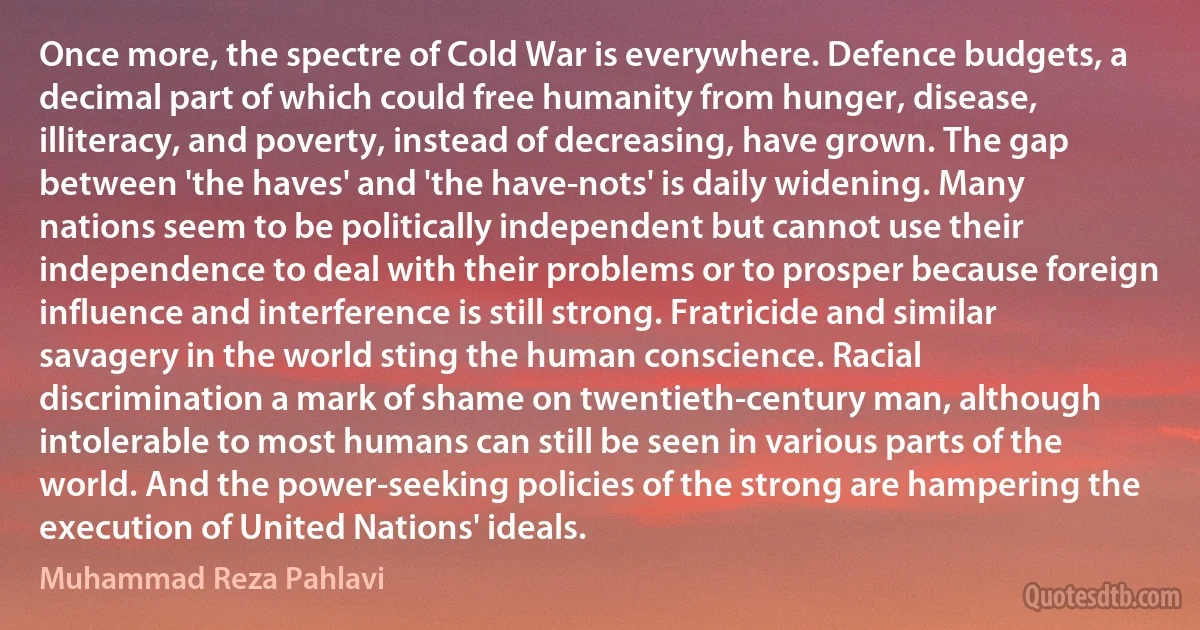 Once more, the spectre of Cold War is everywhere. Defence budgets, a decimal part of which could free humanity from hunger, disease, illiteracy, and poverty, instead of decreasing, have grown. The gap between 'the haves' and 'the have-nots' is daily widening. Many nations seem to be politically independent but cannot use their independence to deal with their problems or to prosper because foreign influence and interference is still strong. Fratricide and similar savagery in the world sting the human conscience. Racial discrimination a mark of shame on twentieth-century man, although intolerable to most humans can still be seen in various parts of the world. And the power-seeking policies of the strong are hampering the execution of United Nations' ideals. (Muhammad Reza Pahlavi)