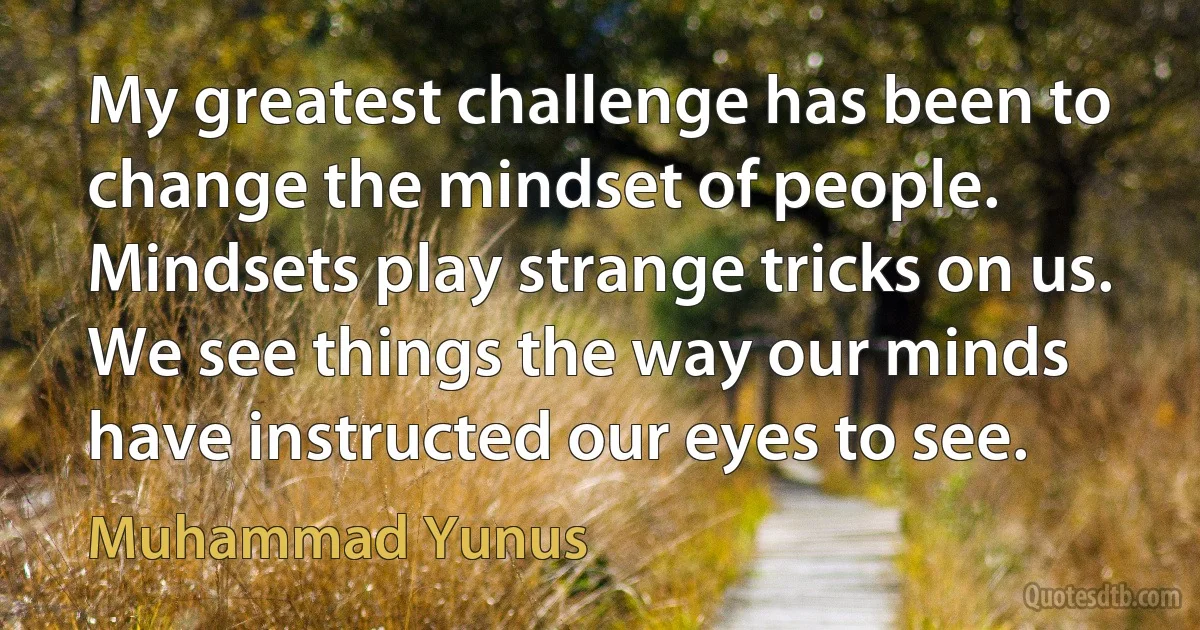 My greatest challenge has been to change the mindset of people. Mindsets play strange tricks on us. We see things the way our minds have instructed our eyes to see. (Muhammad Yunus)