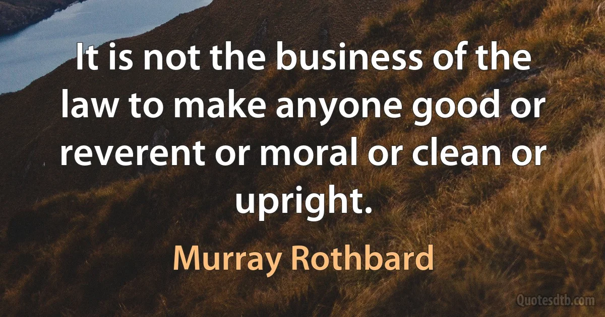 It is not the business of the law to make anyone good or reverent or moral or clean or upright. (Murray Rothbard)