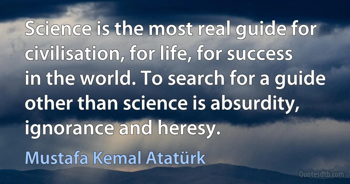 Science is the most real guide for civilisation, for life, for success in the world. To search for a guide other than science is absurdity, ignorance and heresy. (Mustafa Kemal Atatürk)