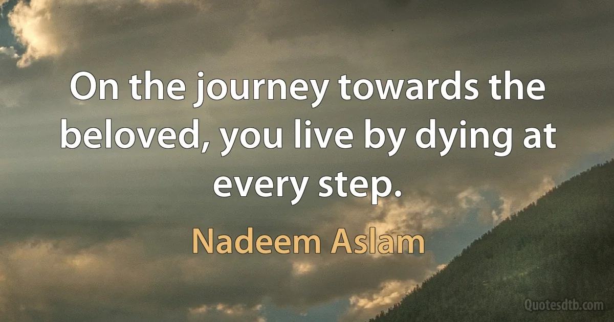 On the journey towards the beloved, you live by dying at every step. (Nadeem Aslam)