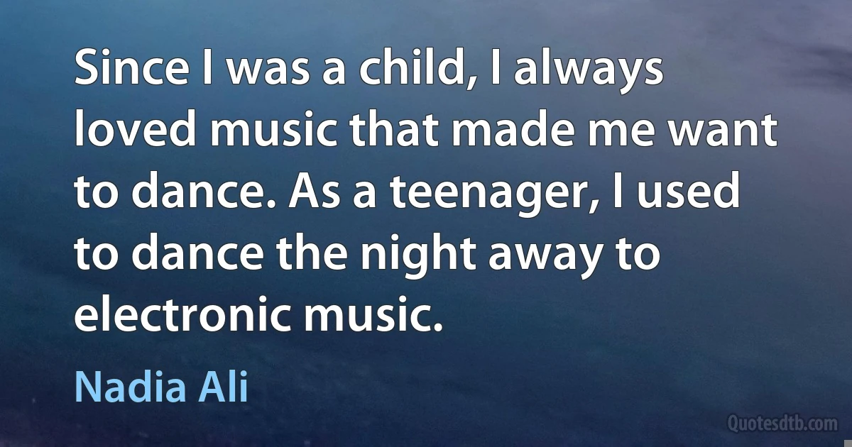 Since I was a child, I always loved music that made me want to dance. As a teenager, I used to dance the night away to electronic music. (Nadia Ali)