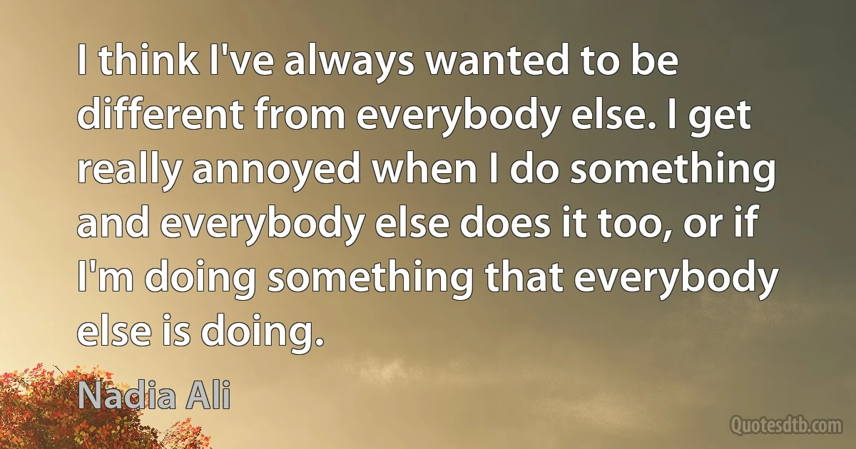 I think I've always wanted to be different from everybody else. I get really annoyed when I do something and everybody else does it too, or if I'm doing something that everybody else is doing. (Nadia Ali)