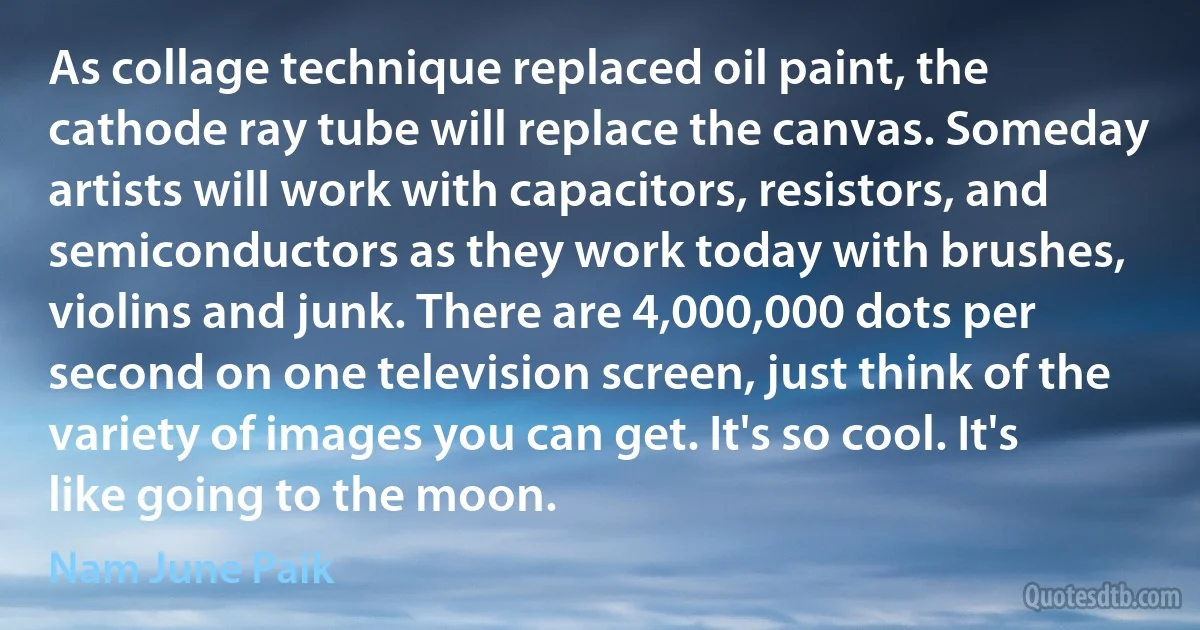 As collage technique replaced oil paint, the cathode ray tube will replace the canvas. Someday artists will work with capacitors, resistors, and semiconductors as they work today with brushes, violins and junk. There are 4,000,000 dots per second on one television screen, just think of the variety of images you can get. It's so cool. It's like going to the moon. (Nam June Paik)