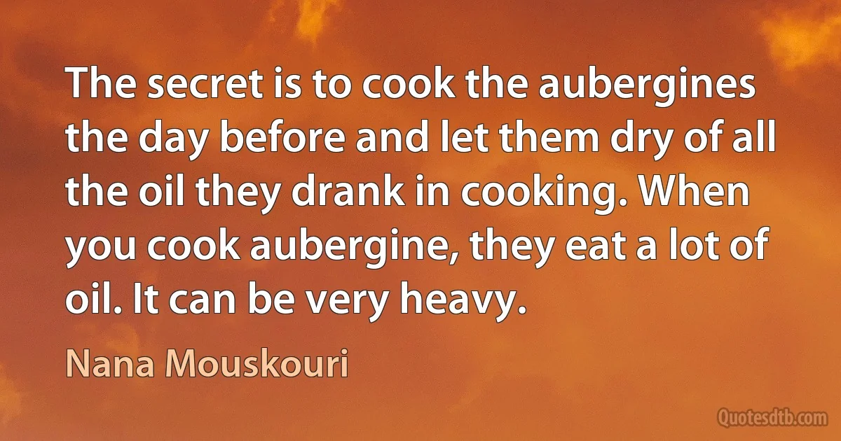 The secret is to cook the aubergines the day before and let them dry of all the oil they drank in cooking. When you cook aubergine, they eat a lot of oil. It can be very heavy. (Nana Mouskouri)