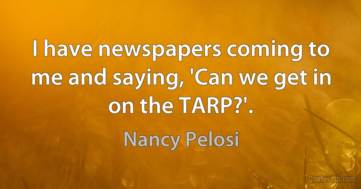 I have newspapers coming to me and saying, 'Can we get in on the TARP?'. (Nancy Pelosi)