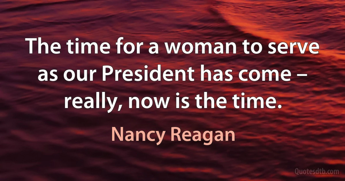 The time for a woman to serve as our President has come – really, now is the time. (Nancy Reagan)