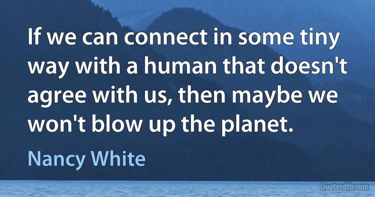 If we can connect in some tiny way with a human that doesn't agree with us, then maybe we won't blow up the planet. (Nancy White)