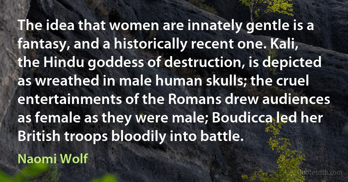 The idea that women are innately gentle is a fantasy, and a historically recent one. Kali, the Hindu goddess of destruction, is depicted as wreathed in male human skulls; the cruel entertainments of the Romans drew audiences as female as they were male; Boudicca led her British troops bloodily into battle. (Naomi Wolf)