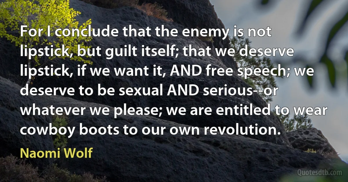 For I conclude that the enemy is not lipstick, but guilt itself; that we deserve lipstick, if we want it, AND free speech; we deserve to be sexual AND serious--or whatever we please; we are entitled to wear cowboy boots to our own revolution. (Naomi Wolf)