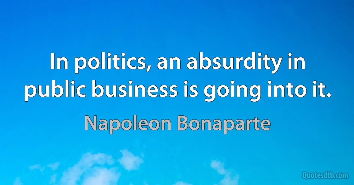 In politics, an absurdity in public business is going into it. (Napoleon Bonaparte)