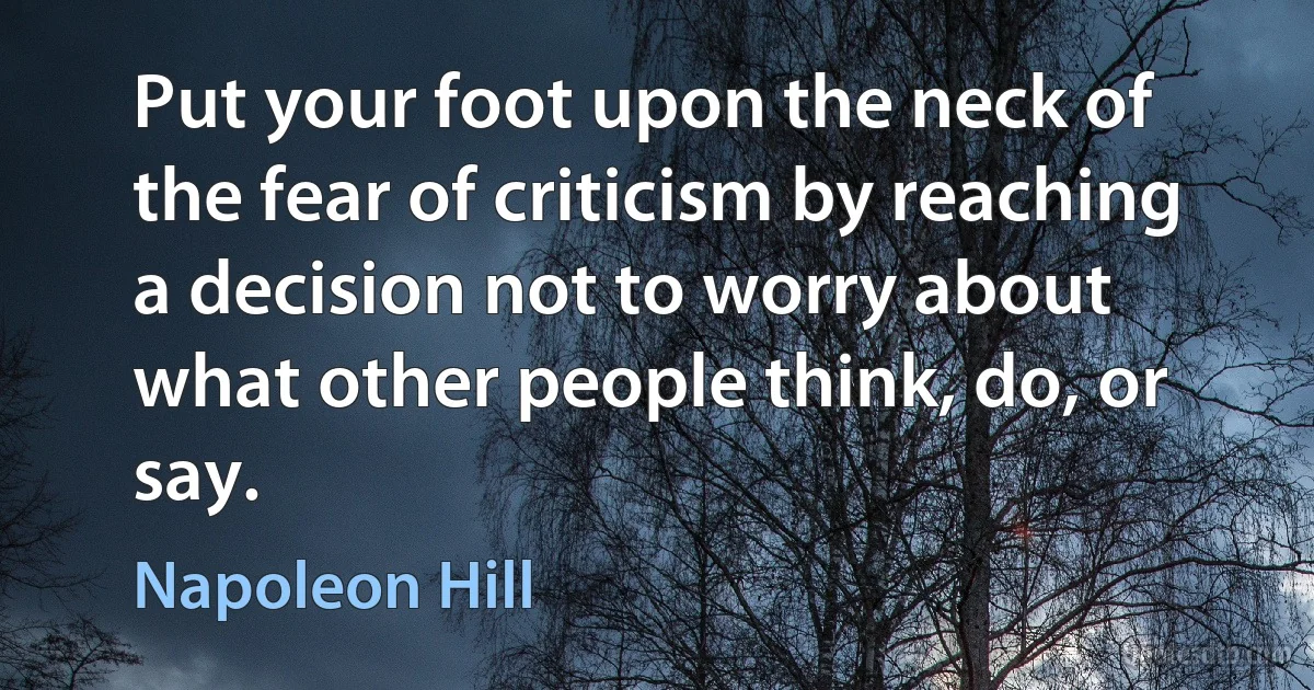 Put your foot upon the neck of the fear of criticism by reaching a decision not to worry about what other people think, do, or say. (Napoleon Hill)