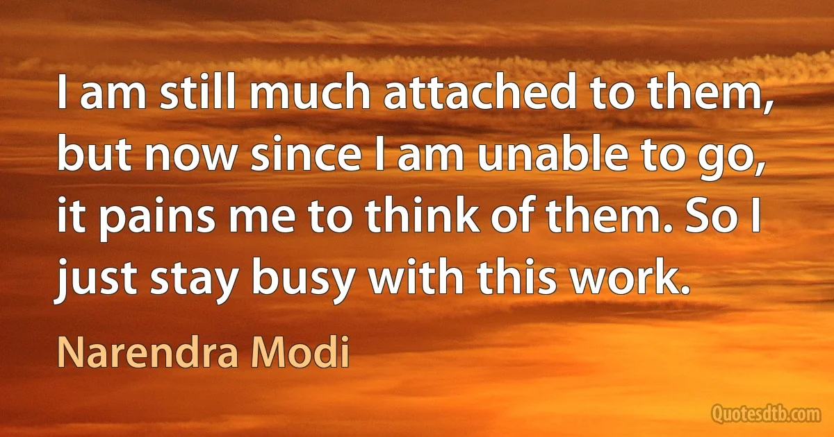 I am still much attached to them, but now since I am unable to go, it pains me to think of them. So I just stay busy with this work. (Narendra Modi)