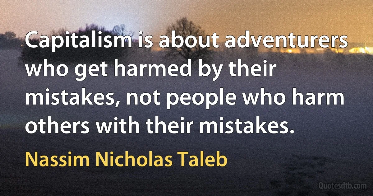 Capitalism is about adventurers who get harmed by their mistakes, not people who harm others with their mistakes. (Nassim Nicholas Taleb)