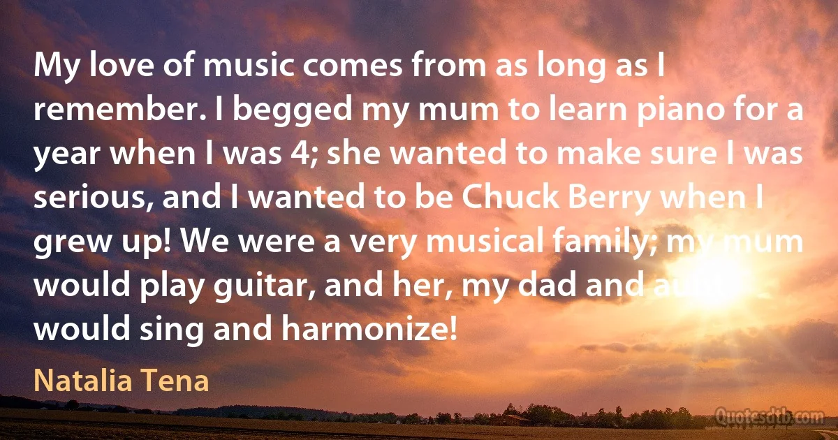 My love of music comes from as long as I remember. I begged my mum to learn piano for a year when I was 4; she wanted to make sure I was serious, and I wanted to be Chuck Berry when I grew up! We were a very musical family; my mum would play guitar, and her, my dad and aunt would sing and harmonize! (Natalia Tena)