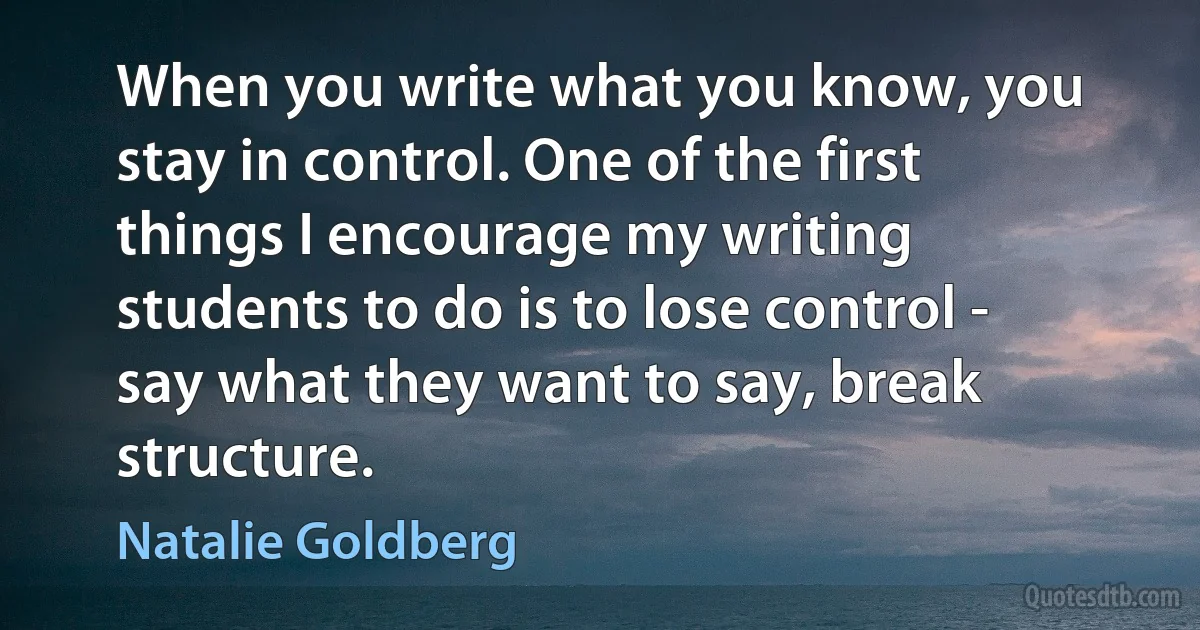 When you write what you know, you stay in control. One of the first things I encourage my writing students to do is to lose control - say what they want to say, break structure. (Natalie Goldberg)