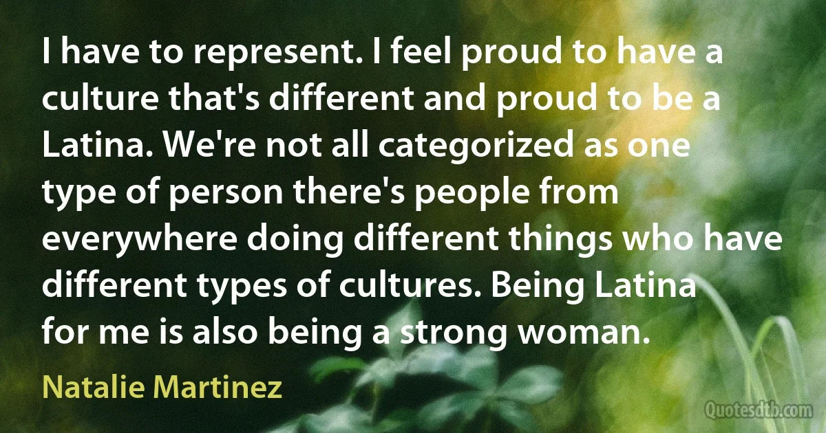 I have to represent. I feel proud to have a culture that's different and proud to be a Latina. We're not all categorized as one type of person there's people from everywhere doing different things who have different types of cultures. Being Latina for me is also being a strong woman. (Natalie Martinez)