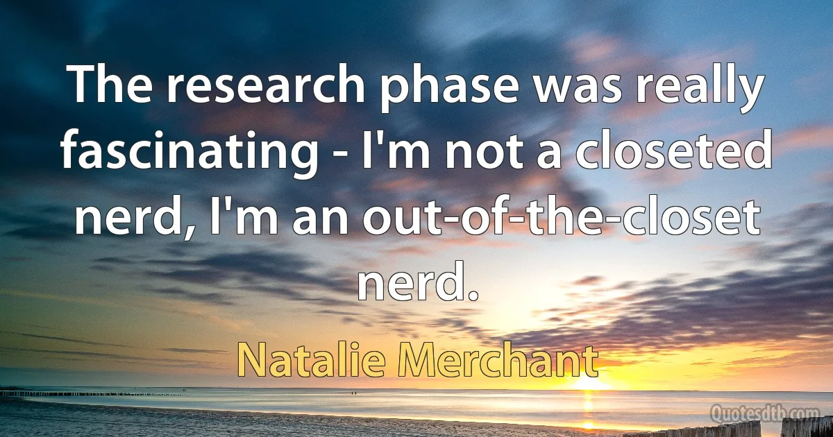 The research phase was really fascinating - I'm not a closeted nerd, I'm an out-of-the-closet nerd. (Natalie Merchant)