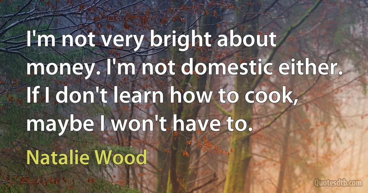 I'm not very bright about money. I'm not domestic either. If I don't learn how to cook, maybe I won't have to. (Natalie Wood)