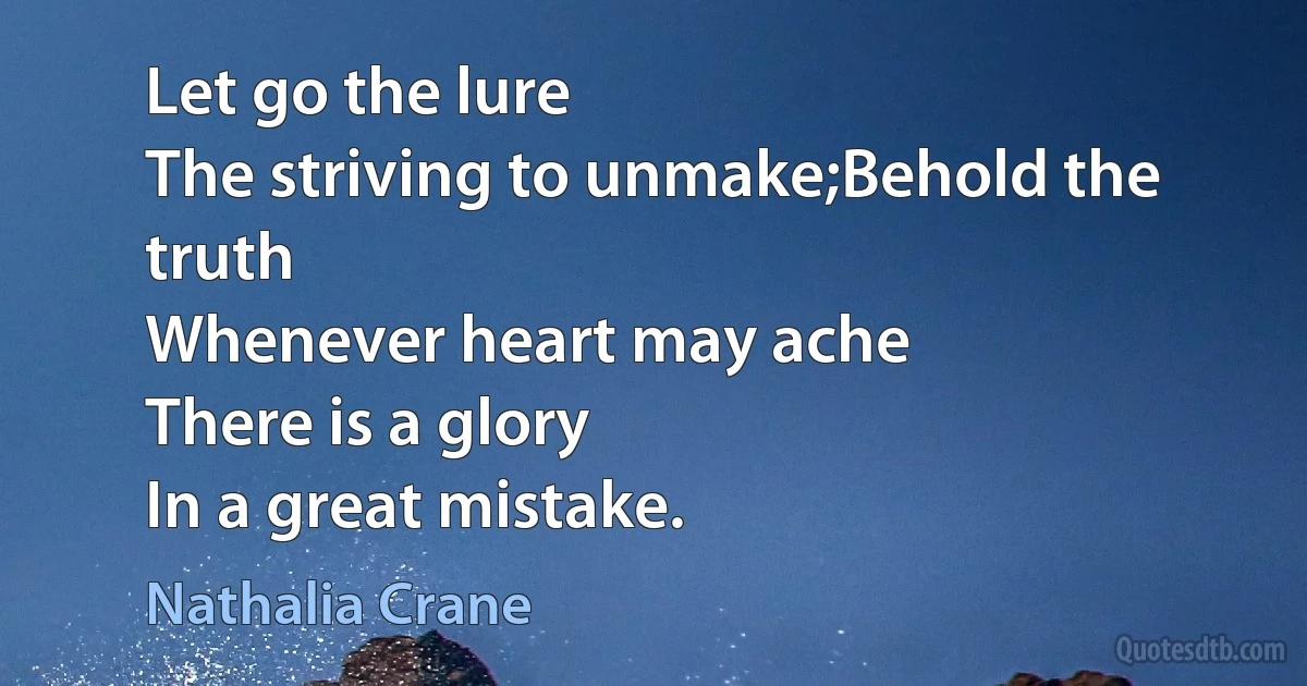 Let go the lure
The striving to unmake;Behold the truth
Whenever heart may ache
There is a glory
In a great mistake. (Nathalia Crane)