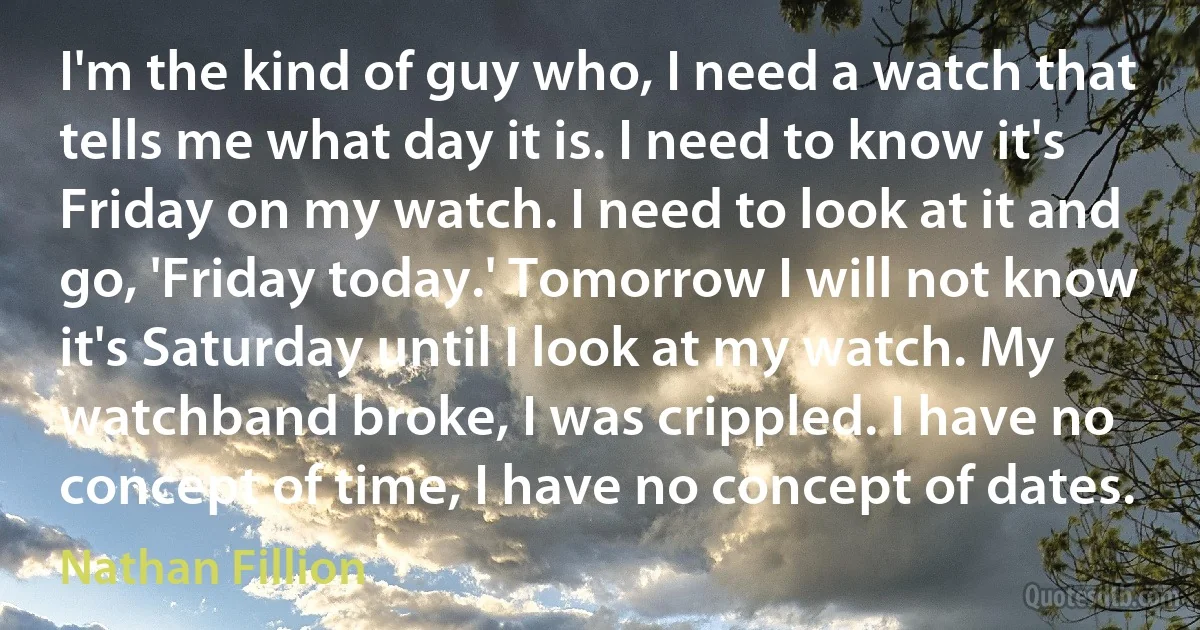 I'm the kind of guy who, I need a watch that tells me what day it is. I need to know it's Friday on my watch. I need to look at it and go, 'Friday today.' Tomorrow I will not know it's Saturday until I look at my watch. My watchband broke, I was crippled. I have no concept of time, I have no concept of dates. (Nathan Fillion)