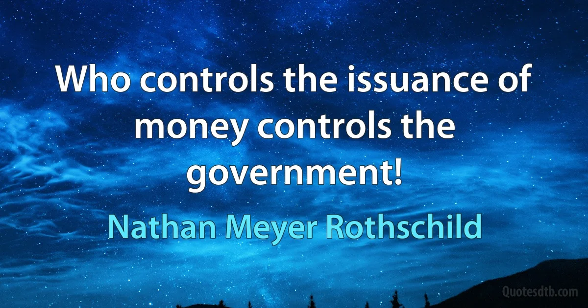 Who controls the issuance of money controls the government! (Nathan Meyer Rothschild)