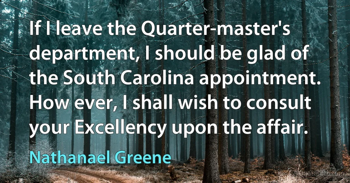 If I leave the Quarter-master's department, I should be glad of the South Carolina appointment. How ever, I shall wish to consult your Excellency upon the affair. (Nathanael Greene)