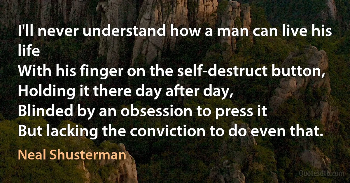 I'll never understand how a man can live his life
With his finger on the self-destruct button,
Holding it there day after day,
Blinded by an obsession to press it
But lacking the conviction to do even that. (Neal Shusterman)