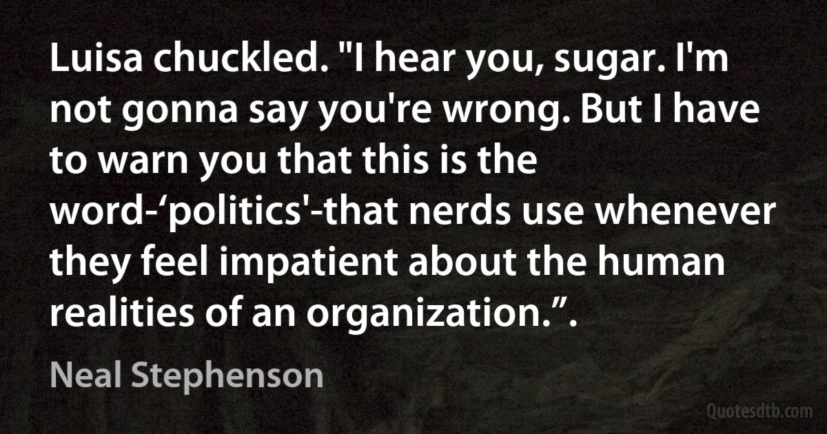 Luisa chuckled. "I hear you, sugar. I'm not gonna say you're wrong. But I have to warn you that this is the word-‘politics'-that nerds use whenever they feel impatient about the human realities of an organization.”. (Neal Stephenson)