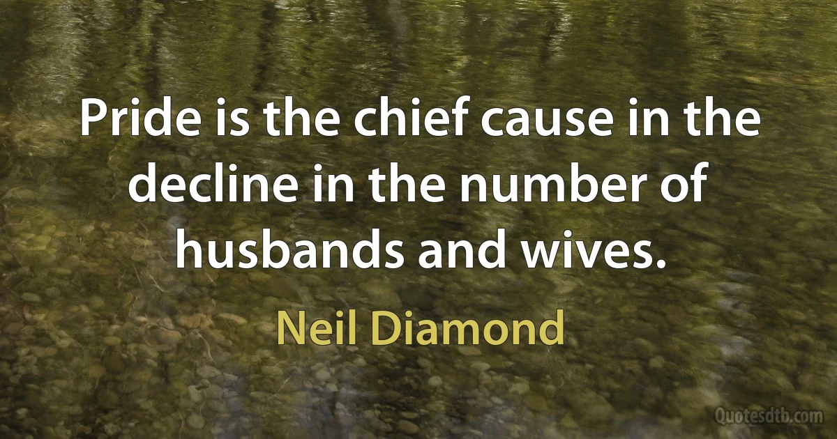 Pride is the chief cause in the decline in the number of husbands and wives. (Neil Diamond)