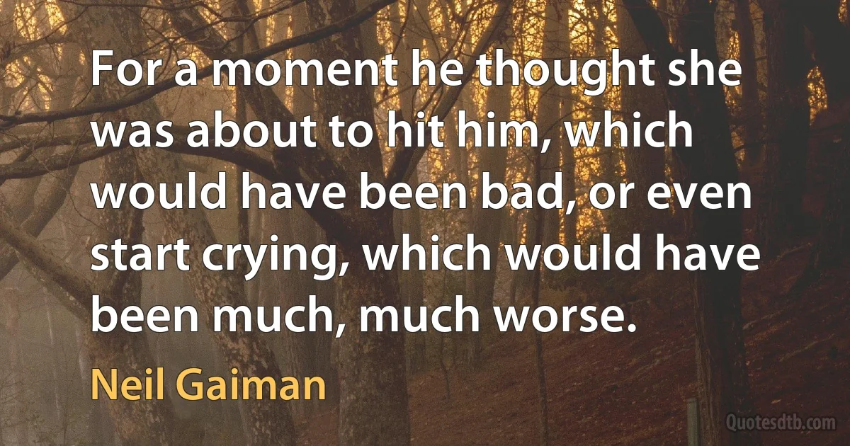 For a moment he thought she was about to hit him, which would have been bad, or even start crying, which would have been much, much worse. (Neil Gaiman)