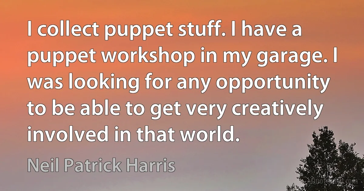 I collect puppet stuff. I have a puppet workshop in my garage. I was looking for any opportunity to be able to get very creatively involved in that world. (Neil Patrick Harris)