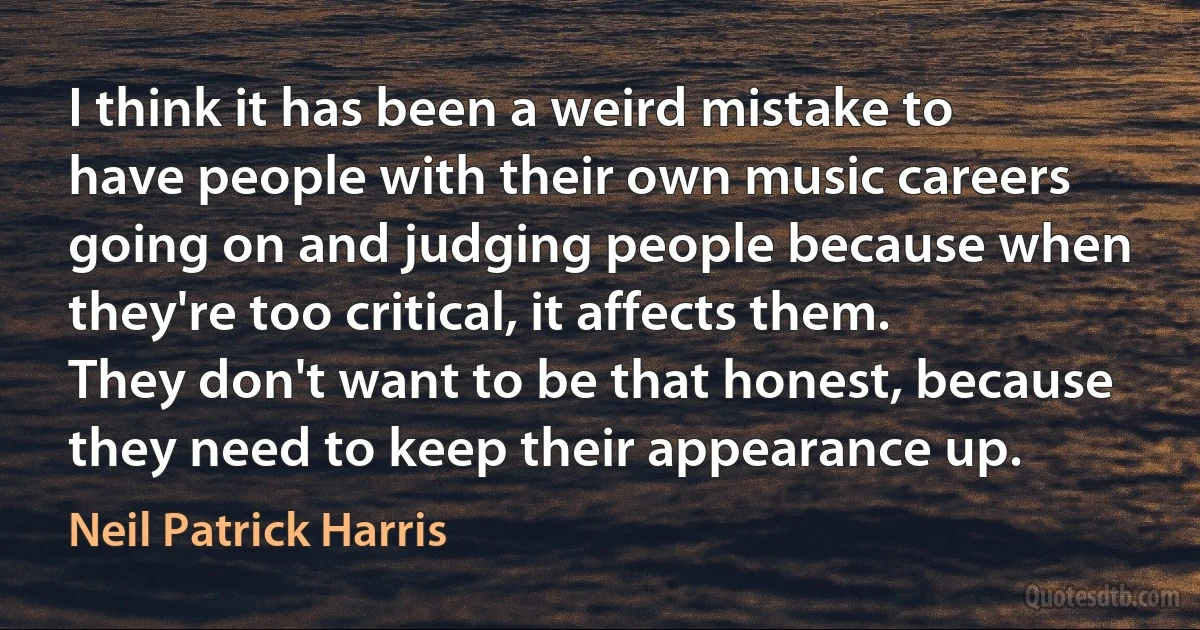 I think it has been a weird mistake to have people with their own music careers going on and judging people because when they're too critical, it affects them. They don't want to be that honest, because they need to keep their appearance up. (Neil Patrick Harris)