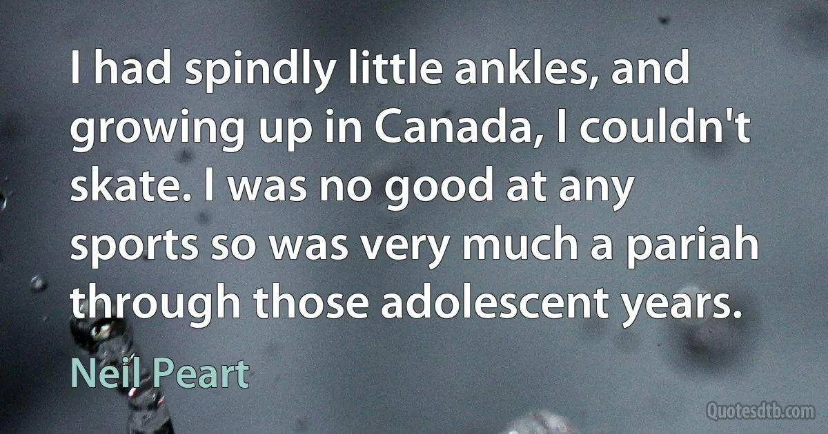 I had spindly little ankles, and growing up in Canada, I couldn't skate. I was no good at any sports so was very much a pariah through those adolescent years. (Neil Peart)