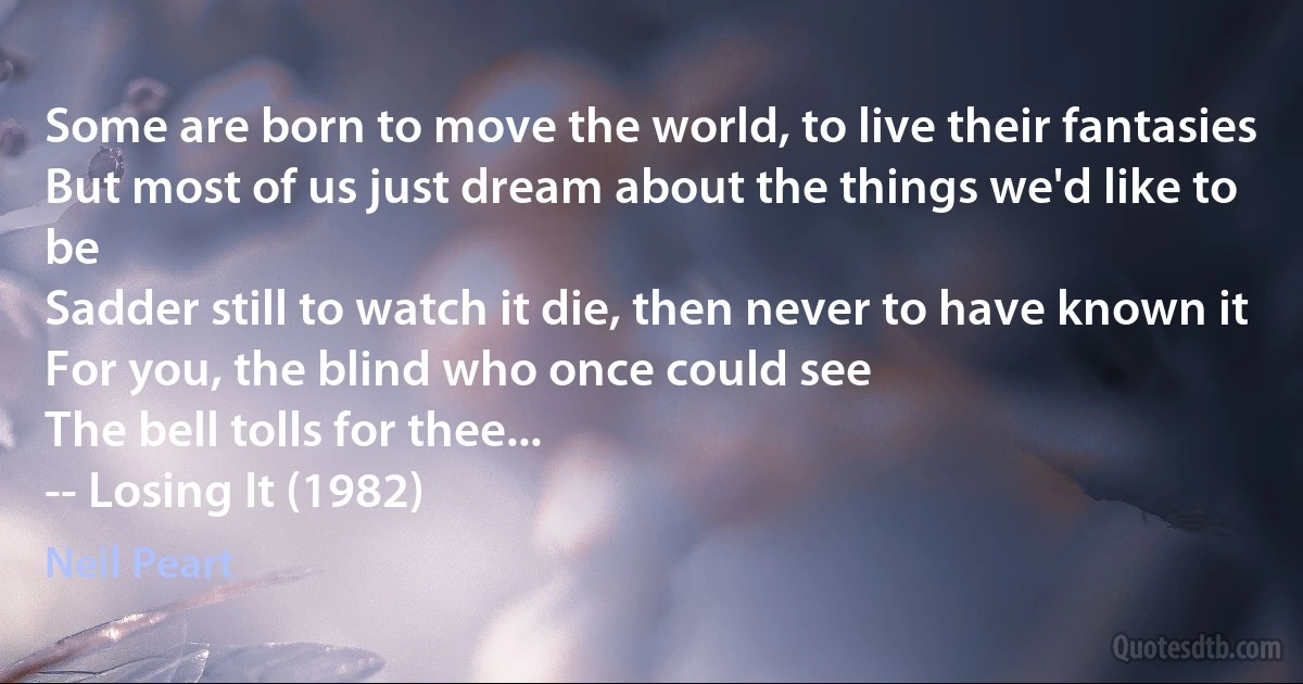 Some are born to move the world, to live their fantasies
But most of us just dream about the things we'd like to be
Sadder still to watch it die, then never to have known it
For you, the blind who once could see
The bell tolls for thee...
-- Losing It (1982) (Neil Peart)