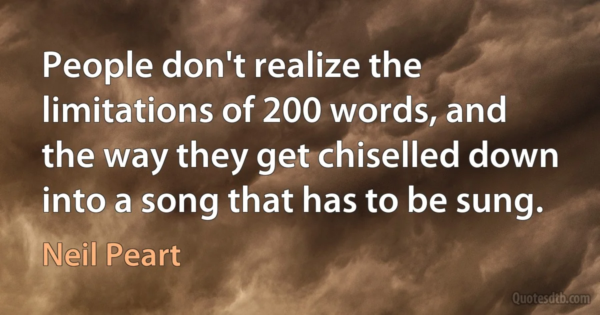 People don't realize the limitations of 200 words, and the way they get chiselled down into a song that has to be sung. (Neil Peart)