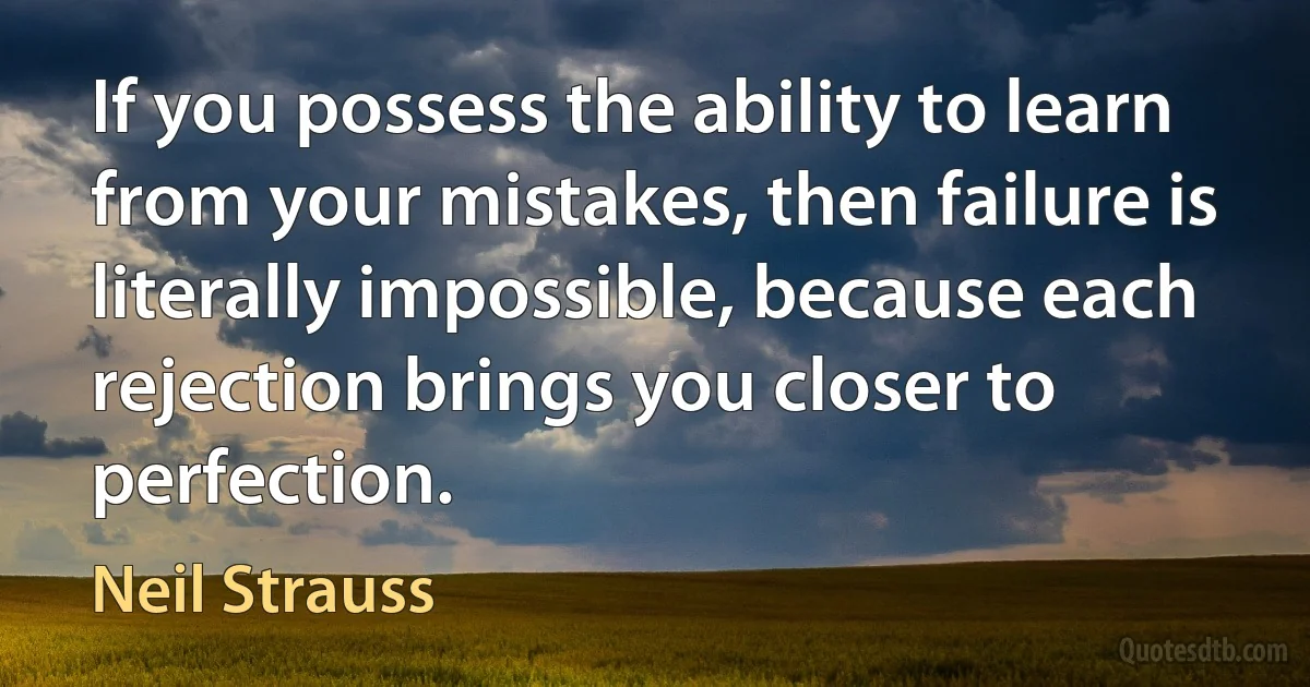 If you possess the ability to learn from your mistakes, then failure is literally impossible, because each rejection brings you closer to perfection. (Neil Strauss)