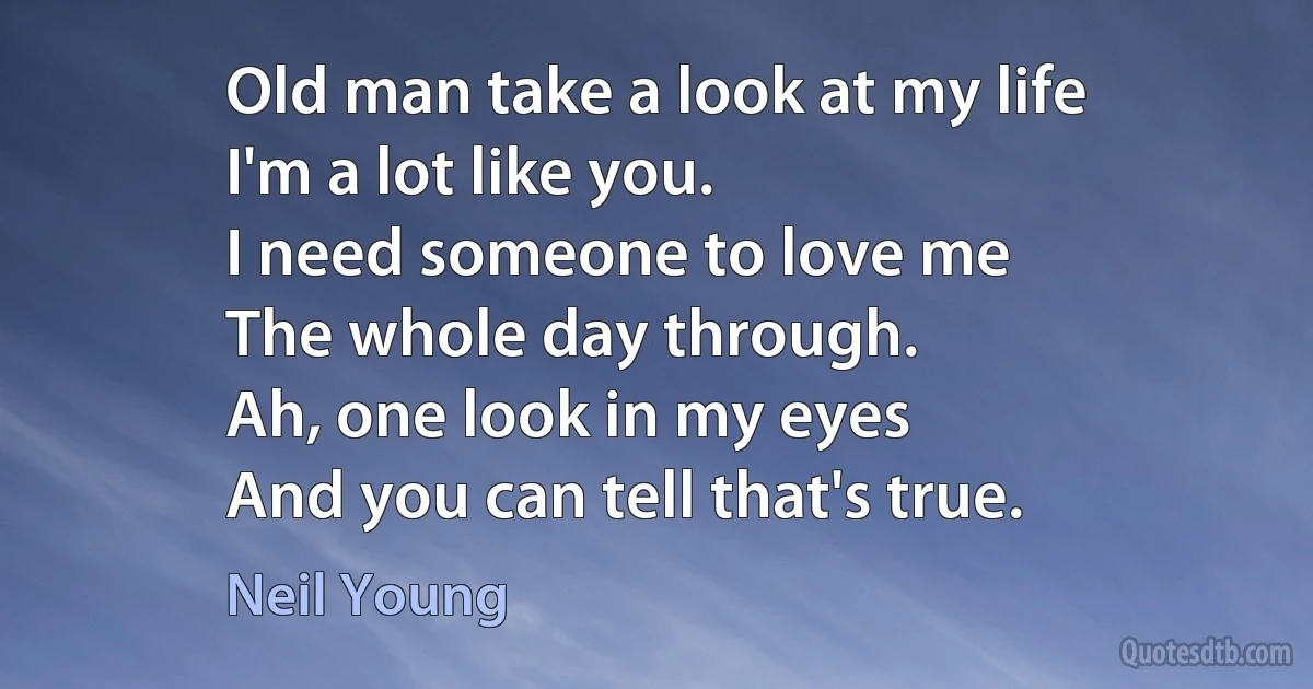 Old man take a look at my life
I'm a lot like you.
I need someone to love me
The whole day through.
Ah, one look in my eyes
And you can tell that's true. (Neil Young)