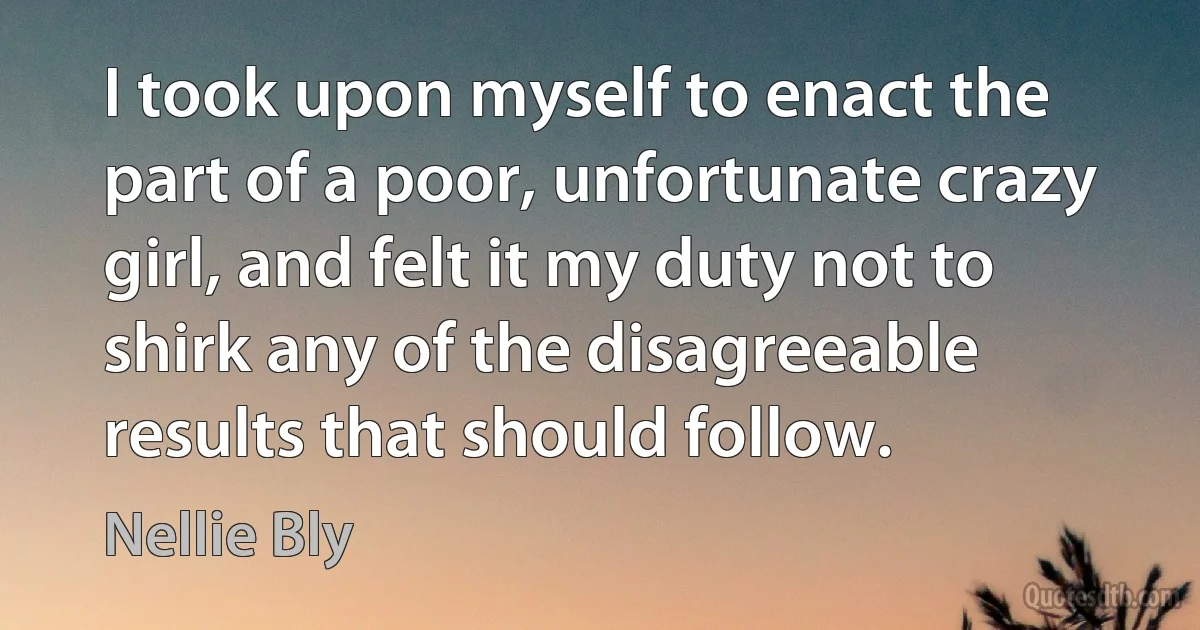 I took upon myself to enact the part of a poor, unfortunate crazy girl, and felt it my duty not to shirk any of the disagreeable results that should follow. (Nellie Bly)