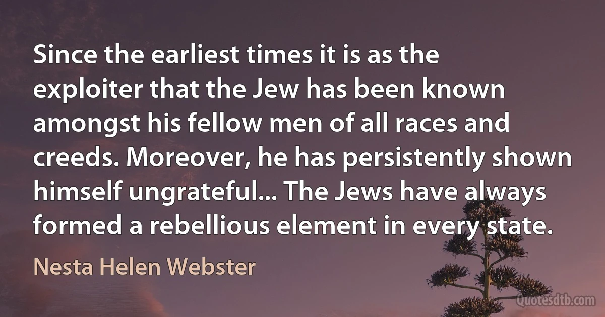 Since the earliest times it is as the exploiter that the Jew has been known amongst his fellow men of all races and creeds. Moreover, he has persistently shown himself ungrateful... The Jews have always formed a rebellious element in every state. (Nesta Helen Webster)