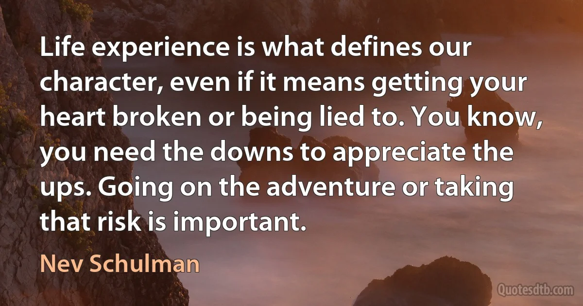 Life experience is what defines our character, even if it means getting your heart broken or being lied to. You know, you need the downs to appreciate the ups. Going on the adventure or taking that risk is important. (Nev Schulman)