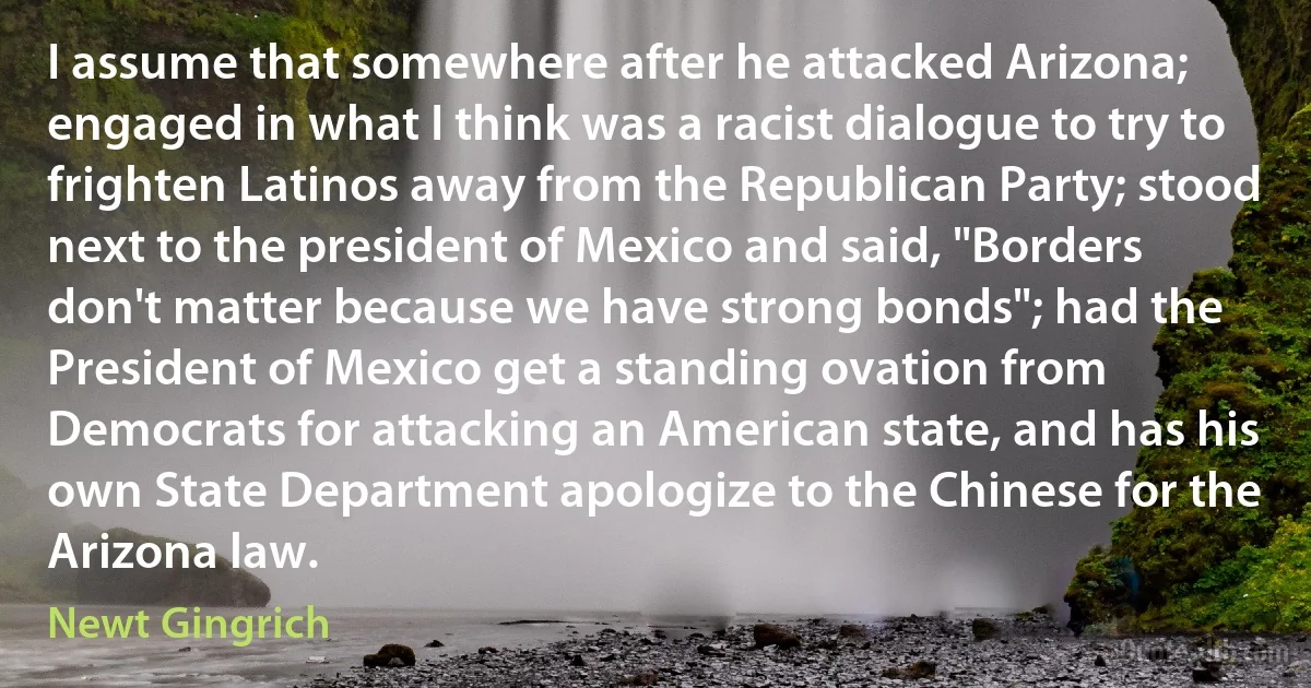 I assume that somewhere after he attacked Arizona; engaged in what I think was a racist dialogue to try to frighten Latinos away from the Republican Party; stood next to the president of Mexico and said, "Borders don't matter because we have strong bonds"; had the President of Mexico get a standing ovation from Democrats for attacking an American state, and has his own State Department apologize to the Chinese for the Arizona law. (Newt Gingrich)