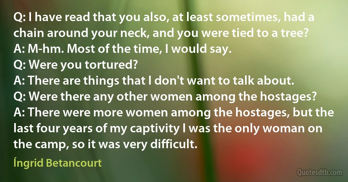 Q: I have read that you also, at least sometimes, had a chain around your neck, and you were tied to a tree?
A: M-hm. Most of the time, I would say.
Q: Were you tortured?
A: There are things that I don't want to talk about.
Q: Were there any other women among the hostages?
A: There were more women among the hostages, but the last four years of my captivity I was the only woman on the camp, so it was very difficult. (Íngrid Betancourt)