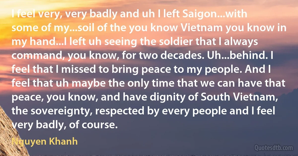 I feel very, very badly and uh I left Saigon...with some of my...soil of the you know Vietnam you know in my hand...I left uh seeing the soldier that I always command, you know, for two decades. Uh...behind. I feel that I missed to bring peace to my people. And I feel that uh maybe the only time that we can have that peace, you know, and have dignity of South Vietnam, the sovereignty, respected by every people and I feel very badly, of course. (Nguyen Khanh)