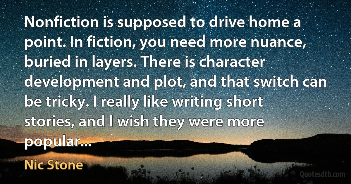 Nonfiction is supposed to drive home a point. In fiction, you need more nuance, buried in layers. There is character development and plot, and that switch can be tricky. I really like writing short stories, and I wish they were more popular... (Nic Stone)