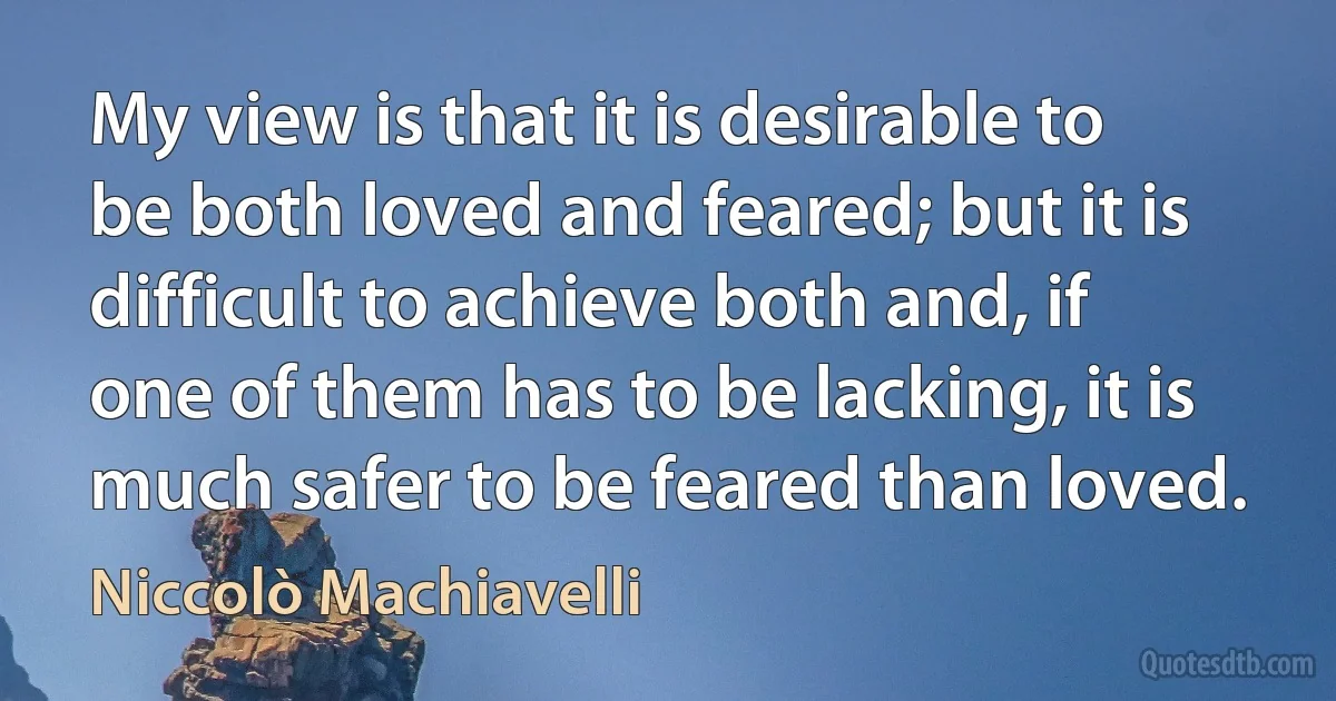 My view is that it is desirable to be both loved and feared; but it is difficult to achieve both and, if one of them has to be lacking, it is much safer to be feared than loved. (Niccolò Machiavelli)