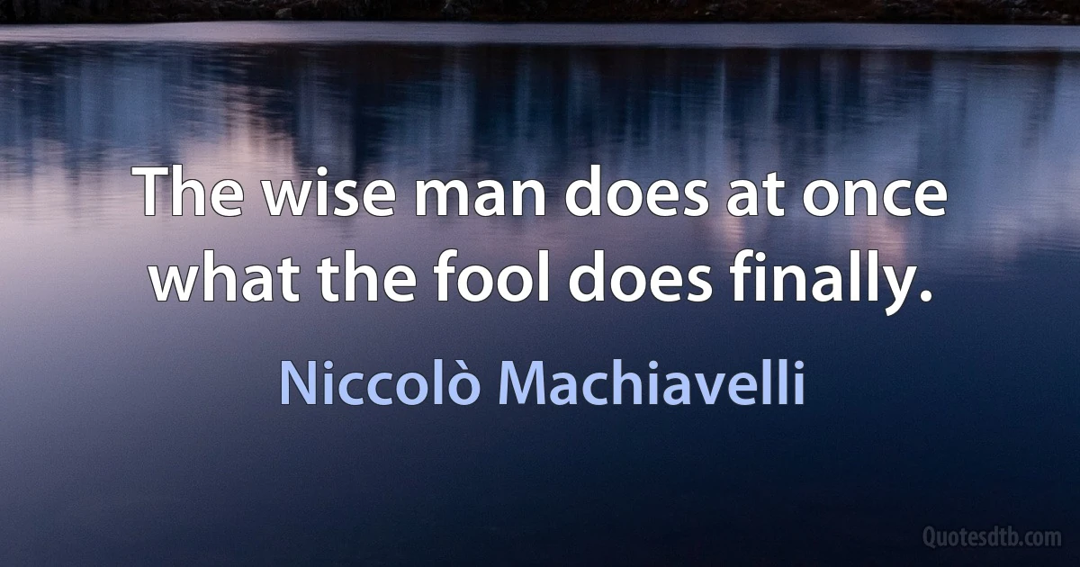 The wise man does at once what the fool does finally. (Niccolò Machiavelli)