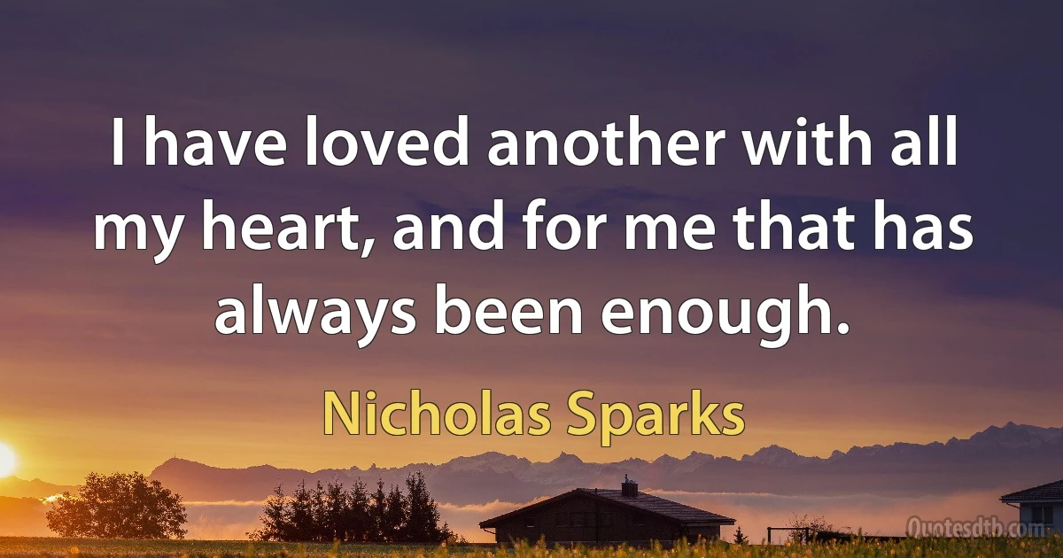 I have loved another with all my heart, and for me that has always been enough. (Nicholas Sparks)